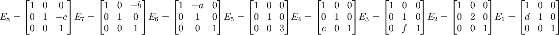 
E_8=\begin{bmatrix} 1 & 0 &0 \\ 0 & 1 & -c \\ 0 & 0 & 1 \end{bmatrix}

E_7=\begin{bmatrix} 1 & 0 &-b \\ 0 & 1 & 0 \\ 0 & 0 & 1 \end{bmatrix}

E_6=\begin{bmatrix} 1 & -a &0 \\ 0 & 1 & 0 \\ 0 & 0 & 1 \end{bmatrix}

E_5=\begin{bmatrix} 1 & 0 &0 \\ 0 & 1 & 0 \\ 0 & 0 & 3 \end{bmatrix}

E_4=\begin{bmatrix} 1 & 0 &0 \\ 0 & 1 & 0 \\ e & 0 & 1 \end{bmatrix}

E_3=\begin{bmatrix} 1 & 0 &0 \\ 0 & 1 & 0 \\ 0 & f & 1 \end{bmatrix}

E_2=\begin{bmatrix} 1 & 0 &0 \\ 0 & 2 & 0 \\ 0 & 0 & 1 \end{bmatrix}

E_1=\begin{bmatrix} 1 & 0 &0 \\ d & 1 & 0 \\ 0 & 0 & 1 \end{bmatrix}
