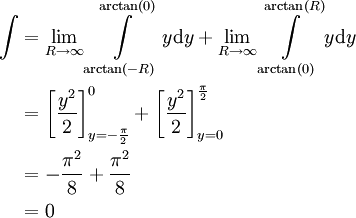 \begin{align}\int&=\lim_{R\to\infty}\int\limits_{\arctan(-R)}^{\arctan(0)} y\mathrm dy+\lim_{R\to\infty}\int\limits_{\arctan(0)}^{\arctan(R)} y\mathrm dy\\&=\left[\frac{y^2}2\right]_{y=-\frac\pi2}^0+\left[\frac{y^2}2\right]_{y=0}^\frac\pi2\\&=-\frac{\pi^2}8+\frac{\pi^2}8\\&=0\end{align}