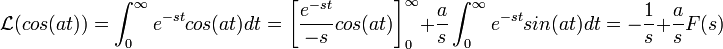 \mathcal{L}(cos(at))=\int_0^\infty e^{-st}cos(at)dt = \left[\frac{e^{-st}}{-s}cos(at)\right]_0^\infty + \frac{a}{s}\int_0^\infty e^{-st}sin(at)dt = -\frac{1}{s} + \frac{a}{s}F(s)
