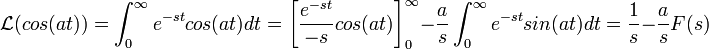 \mathcal{L}(cos(at))=\int_0^\infty e^{-st}cos(at)dt = \left[\frac{e^{-st}}{-s}cos(at)\right]_0^\infty - \frac{a}{s}\int_0^\infty e^{-st}sin(at)dt = \frac{1}{s} - \frac{a}{s}F(s)